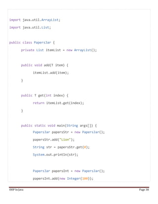 import java.util.ArrayList;
import java.util.List;
public class PapersJar {
private List itemList = new ArrayList();
public void add(T item) {
itemList.add(item);
}
public T get(int index) {
return itemList.get(index);
}
public static void main(String args[]) {
PapersJar papersStr = new PapersJar();
papersStr.add("Lion");
String str = papersStr.get(0);
System.out.println(str);
PapersJar papersInt = new PapersJar();
papersInt.add(new Integer(100));
OOP In Java Page 38
 