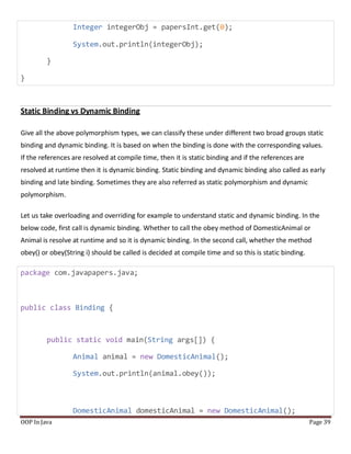 Integer integerObj = papersInt.get(0);
System.out.println(integerObj);
}
}
Static Binding vs Dynamic Binding
Give all the above polymorphism types, we can classify these under different two broad groups static
binding and dynamic binding. It is based on when the binding is done with the corresponding values.
If the references are resolved at compile time, then it is static binding and if the references are
resolved at runtime then it is dynamic binding. Static binding and dynamic binding also called as early
binding and late binding. Sometimes they are also referred as static polymorphism and dynamic
polymorphism.
Let us take overloading and overriding for example to understand static and dynamic binding. In the
below code, first call is dynamic binding. Whether to call the obey method of DomesticAnimal or
Animal is resolve at runtime and so it is dynamic binding. In the second call, whether the method
obey() or obey(String i) should be called is decided at compile time and so this is static binding.
package com.javapapers.java;
public class Binding {
public static void main(String args[]) {
Animal animal = new DomesticAnimal();
System.out.println(animal.obey());
DomesticAnimal domesticAnimal = new DomesticAnimal();
OOP In Java Page 39
 