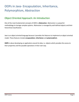 OOPs in Java- Encapsulation, Inheritance,
Polymorphism, Abstraction
Object Oriented Approach: An Introduction
OOP In Java Page 4
One of the most fundamental concepts of OOPs is Abstraction. Abstraction is a powerful
methodology to manage complex systems. Abstraction is managed by well-defined objects and their
hierarchical classification.
Java is an object oriented language because it provides the features to implement an object oriented
model. These features include encapsulation, inheritance and polymorphism.
OOPS is about developing an application around its data, i.e. objects which provides the access to
their properties and the possible operations in their own way.
 