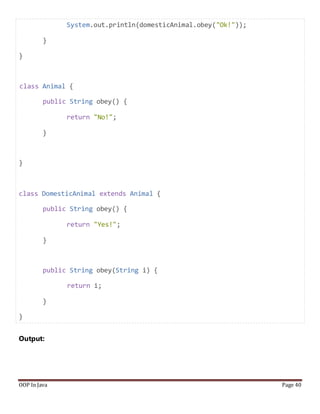 System.out.println(domesticAnimal.obey("Ok!"));
}
}
class Animal {
public String obey() {
return "No!";
}
}
class DomesticAnimal extends Animal {
public String obey() {
return "Yes!";
}
public String obey(String i) {
return i;
}
}
Output:
OOP In Java Page 40
 