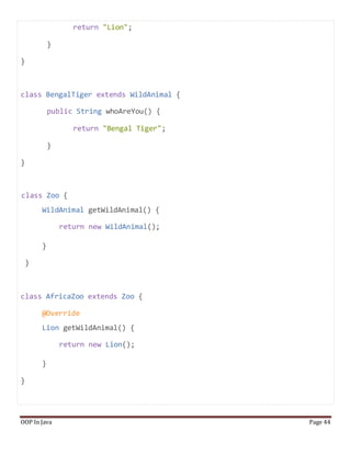 return "Lion";
}
}
class BengalTiger extends WildAnimal {
public String whoAreYou() {
return "Bengal Tiger";
}
}
class Zoo {
WildAnimal getWildAnimal() {
return new WildAnimal();
}
}
class AfricaZoo extends Zoo {
@Override
Lion getWildAnimal() {
return new Lion();
}
}
OOP In Java Page 44
 