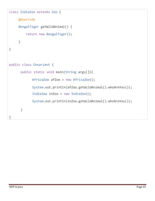 class IndiaZoo extends Zoo {
@Override
BengalTiger getWildAnimal() {
return new BengalTiger();
}
}
public class Covariant {
public static void main(String args[]){
AfricaZoo afZoo = new AfricaZoo();
System.out.println(afZoo.getWildAnimal().whoAreYou());
IndiaZoo inZoo = new IndiaZoo();
System.out.println(inZoo.getWildAnimal().whoAreYou());
}
}
OOP In Java Page 45
 