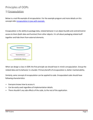 Principles of OOPs
1) Encapsulation
Below is a real-life example of encapsulation. For the example program and more details on this
concept refer encapsulation in java with example.
Encapsulation is the ability to package data, related behavior in an object bundle and control/restrict
access to them (both data and function) from other objects. It is all about packaging related stuff
together and hide them from external elements.
When we design a class in OOP, the first principle we should have in mind is encapsulation. Group the
related data and its behavior in a bucket. Primary benefit of encapsulation is, better maintainability.
Similarly, same concept of encapsulation can be applied to code. Encapsulated code should have
following characteristics:
 Everyone knows how to access it.
 Can be easily used regardless of implementation details.
 There shouldn’t any side effects of the code, to the rest of the application.
OOP In Java Page 5
 