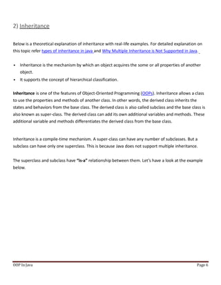 2) Inheritance
Below is a theoretical explanation of inheritance with real-life examples. For detailed explanation on
this topic refer types of inheritance in java and Why Multiple Inheritance is Not Supported in Java.
 Inheritance is the mechanism by which an object acquires the some or all properties of another
object.
 It supports the concept of hierarchical classification.
Inheritance is one of the features of Object-Oriented Programming (OOPs). Inheritance allows a class
to use the properties and methods of another class. In other words, the derived class inherits the
states and behaviors from the base class. The derived class is also called subclass and the base class is
also known as super-class. The derived class can add its own additional variables and methods. These
additional variable and methods differentiates the derived class from the base class.
Inheritance is a compile-time mechanism. A super-class can have any number of subclasses. But a
subclass can have only one superclass. This is because Java does not support multiple inheritance.
The superclass and subclass have “is-a” relationship between them. Let’s have a look at the example
below.
OOP In Java Page 6
 