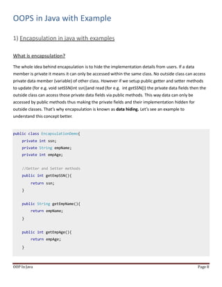 OOPS in Java with Example
1) Encapsulation in java with examples
What is encapsulation?
OOP In Java Page 8
The whole idea behind encapsulation is to hide the implementation details from users. If a data
member is private it means it can only be accessed within the same class. No outside class can access
private data member (variable) of other class. However if we setup public getter and setter methods
to update (for e.g. void setSSN(int ssn))and read (for e.g. int getSSN()) the private data fields then the
outside class can access those private data fields via public methods. This way data can only be
accessed by public methods thus making the private fields and their implementation hidden for
outside classes. That’s why encapsulation is known as data hiding. Let’s see an example to
understand this concept better.
public class EncapsulationDemo{
private int ssn;
private String empName;
private int empAge;
//Getter and Setter methods
public int getEmpSSN(){
return ssn;
}
public String getEmpName(){
return empName;
}
public int getEmpAge(){
return empAge;
}
 