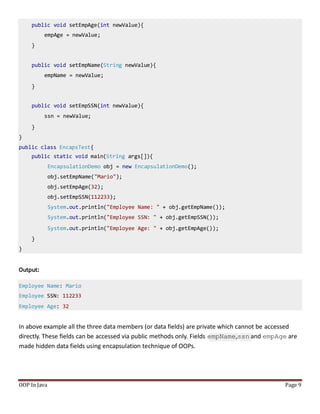 public void setEmpAge(int newValue){
empAge = newValue;
}
public void setEmpName(String newValue){
empName = newValue;
}
public void setEmpSSN(int newValue){
ssn = newValue;
}
}
public class EncapsTest{
public static void main(String args[]){
EncapsulationDemo obj = new EncapsulationDemo();
obj.setEmpName("Mario");
obj.setEmpAge(32);
obj.setEmpSSN(112233);
System.out.println("Employee Name: " + obj.getEmpName());
System.out.println("Employee SSN: " + obj.getEmpSSN());
System.out.println("Employee Age: " + obj.getEmpAge());
}
}
Output:
Employee Name: Mario
Employee SSN: 112233
Employee Age: 32
In above example all the three data members (or data fields) are private which cannot be accessed
directly. These fields can be accessed via public methods only. Fields empName,ssn and empAge are
made hidden data fields using encapsulation technique of OOPs.
OOP In Java Page 9
 