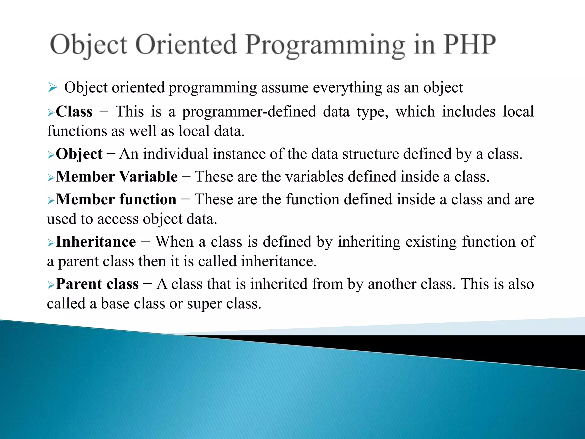  Object oriented programming assume everything as an object
Class − This is a programmer-defined data type, which includes local
functions as well as local data.
Object − An individual instance of the data structure defined by a class.
Member Variable − These are the variables defined inside a class.
Member function − These are the function defined inside a class and are
used to access object data.
Inheritance − When a class is defined by inheriting existing function of
a parent class then it is called inheritance.
Parent class − A class that is inherited from by another class. This is also
called a base class or super class.
 