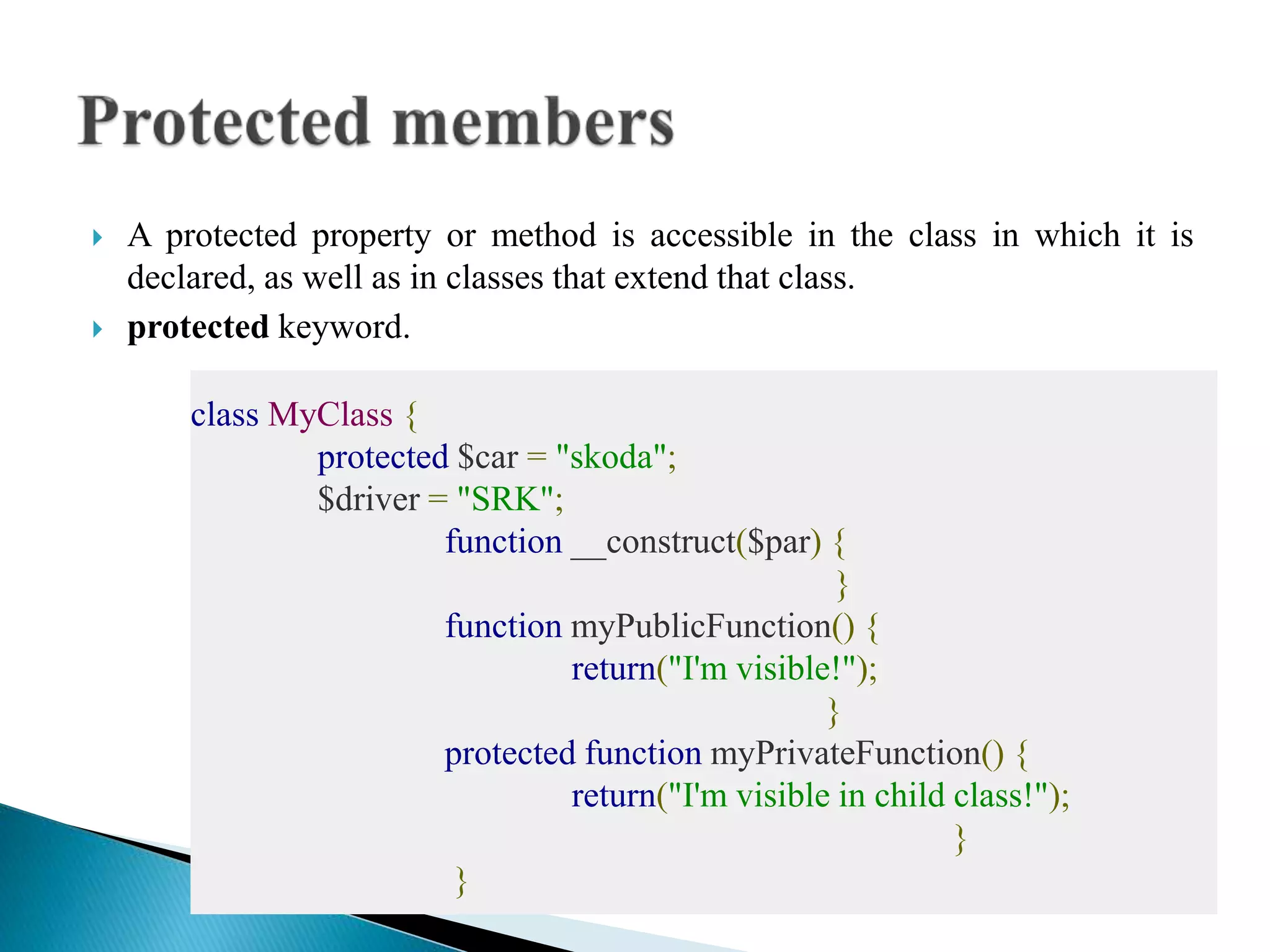  A protected property or method is accessible in the class in which it is
declared, as well as in classes that extend that class.
 protected keyword.
class MyClass {
protected $car = "skoda";
$driver = "SRK";
function __construct($par) {
}
function myPublicFunction() {
return("I'm visible!");
}
protected function myPrivateFunction() {
return("I'm visible in child class!");
}
}
 