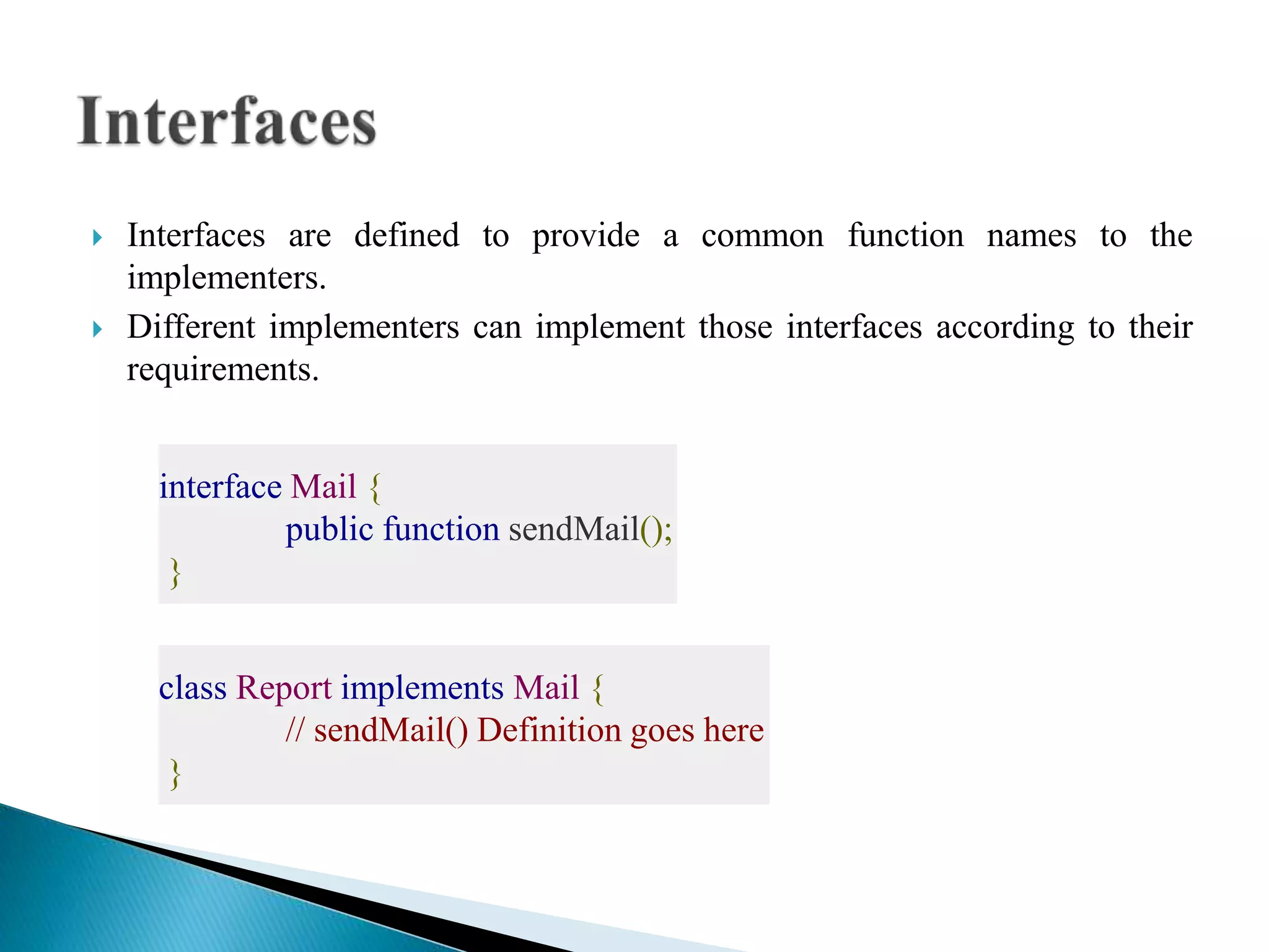  Interfaces are defined to provide a common function names to the
implementers.
 Different implementers can implement those interfaces according to their
requirements.
interface Mail {
public function sendMail();
}
class Report implements Mail {
// sendMail() Definition goes here
}
 