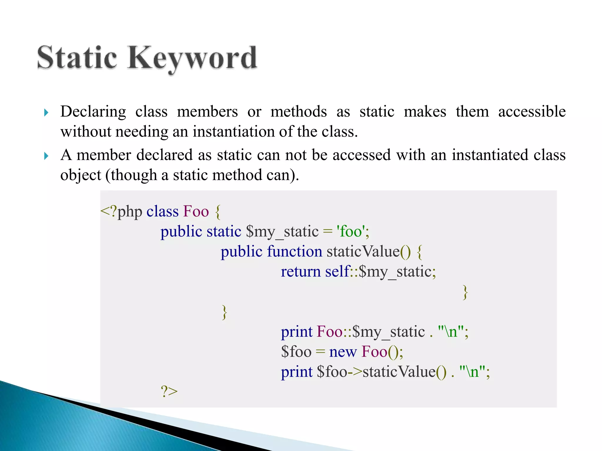  Declaring class members or methods as static makes them accessible
without needing an instantiation of the class.
 A member declared as static can not be accessed with an instantiated class
object (though a static method can).
<?php class Foo {
public static $my_static = 'foo';
public function staticValue() {
return self::$my_static;
}
}
print Foo::$my_static . "n";
$foo = new Foo();
print $foo->staticValue() . "n";
?>
 