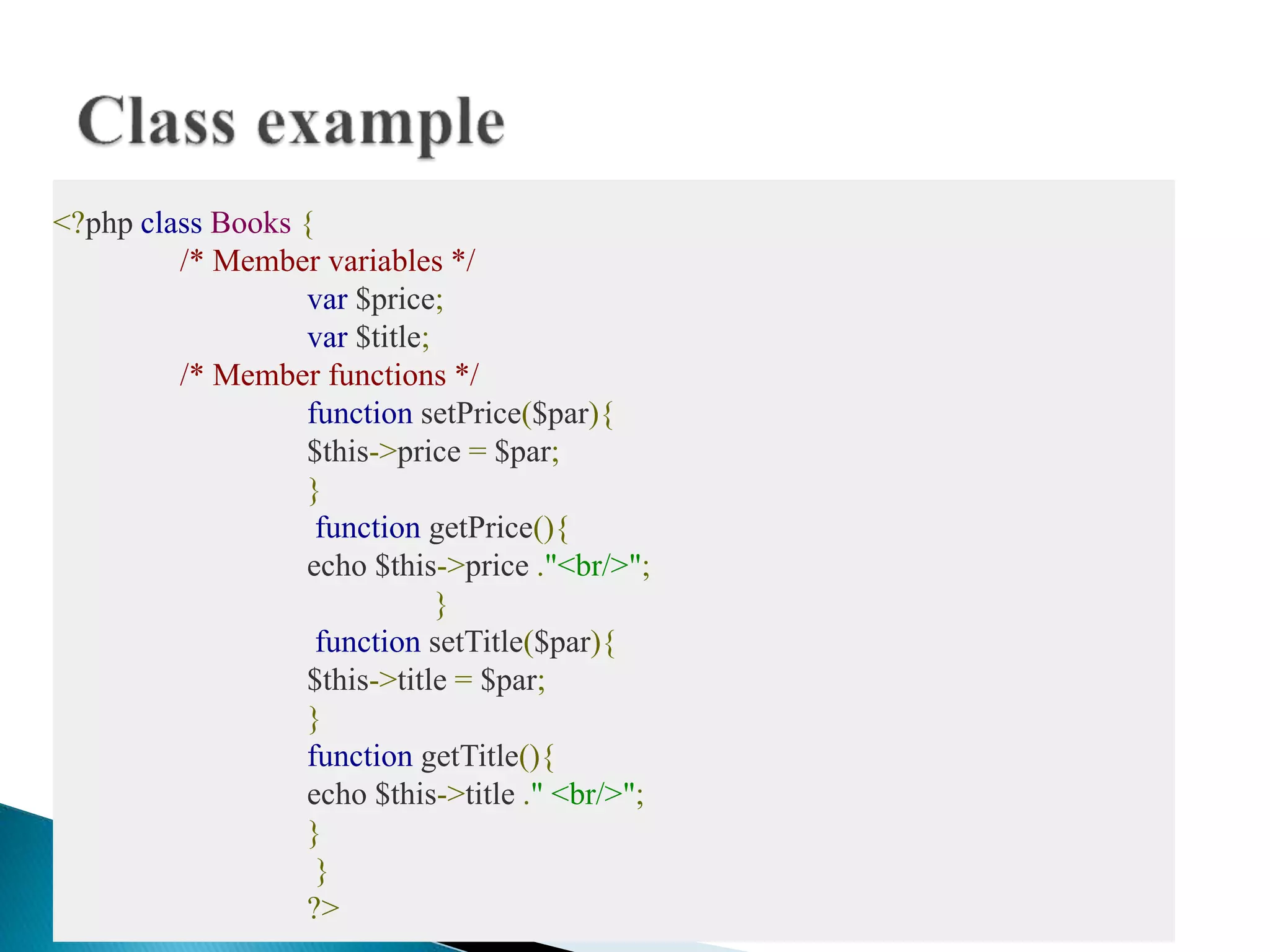 <?php class Books {
/* Member variables */
var $price;
var $title;
/* Member functions */
function setPrice($par){
$this->price = $par;
}
function getPrice(){
echo $this->price ."<br/>";
}
function setTitle($par){
$this->title = $par;
}
function getTitle(){
echo $this->title ." <br/>";
}
}
?>
 