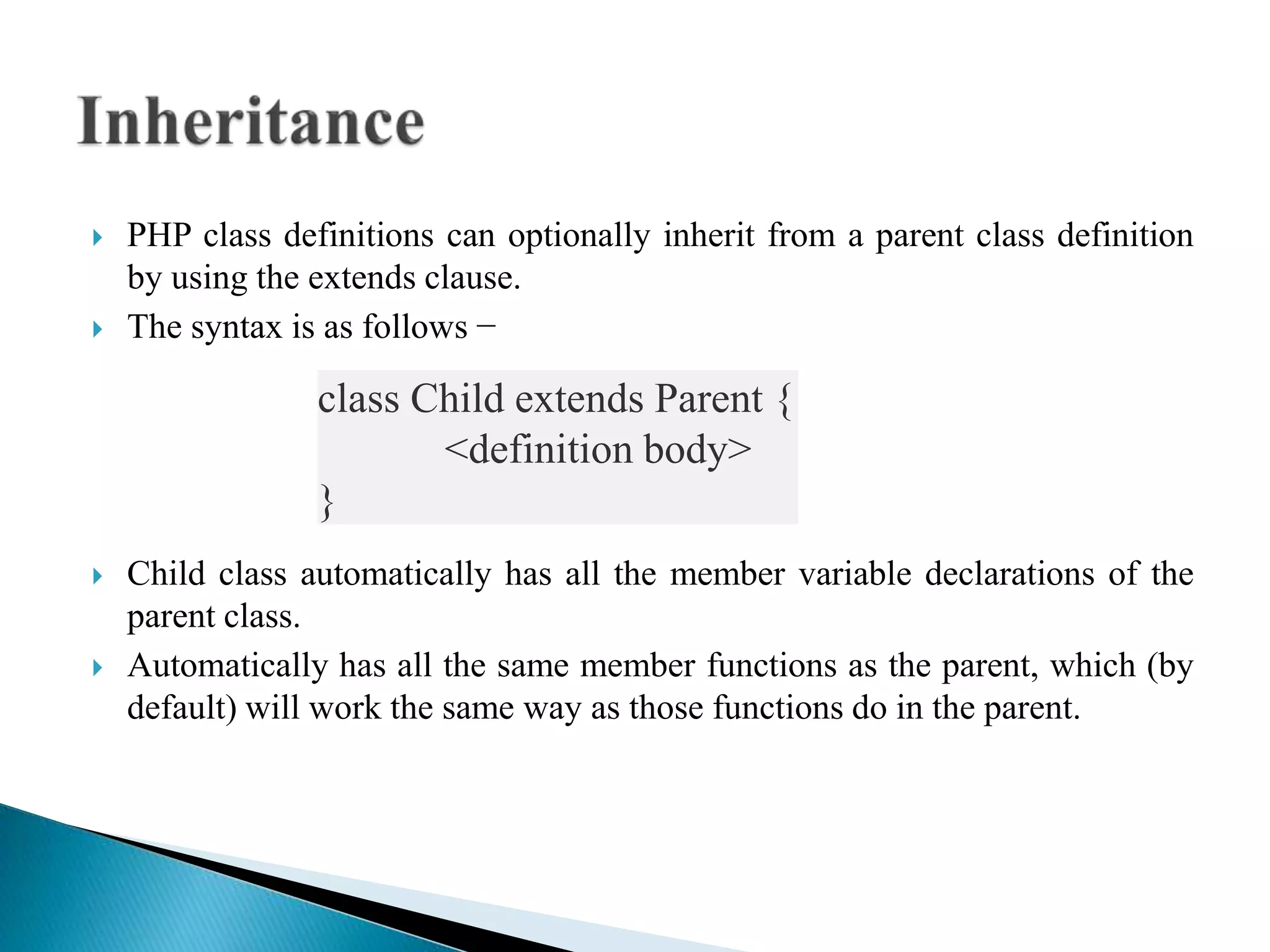  PHP class definitions can optionally inherit from a parent class definition
by using the extends clause.
 The syntax is as follows −
 Child class automatically has all the member variable declarations of the
parent class.
 Automatically has all the same member functions as the parent, which (by
default) will work the same way as those functions do in the parent.
class Child extends Parent {
<definition body>
}
 