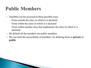  Variables can be accessed in three possible ways
◦ From outside the class in which it is declared
◦ From within the class in which it is declared
◦ From within another class that implements the class in which it is
declared
 By default all the members are public members.
 We can limit the accessibility of members by defining them as private or
public
 