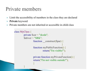 Limit the accessibility of members in the class they are declared
 Private keyword
 Private members are not inherited or accessible in child class
class MyClass {
private $car = "skoda";
$driver = "SRK";
function __construct($par) {
}
function myPublicFunction() {
return("I'm visible!");
}
private function myPrivateFunction() {
return("I'm not visible outside!");
}
}
 