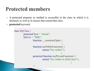  A protected property or method is accessible in the class in which it is
declared, as well as in classes that extend that class.
 protected keyword.
class MyClass {
protected $car = "skoda";
$driver = "SRK";
function __construct($par) {
}
function myPublicFunction() {
return("I'm visible!");
}
protected function myPrivateFunction() {
return("I'm visible in child class!");
}
}
 