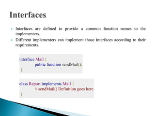  Interfaces are defined to provide a common function names to the
implementers.
 Different implementers can implement those interfaces according to their
requirements.
interface Mail {
public function sendMail();
}
class Report implements Mail {
// sendMail() Definition goes here
}
 