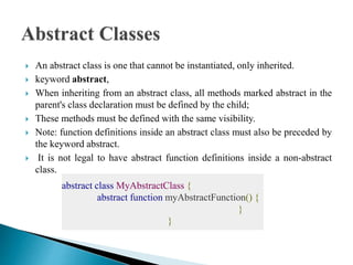  An abstract class is one that cannot be instantiated, only inherited.
 keyword abstract,
 When inheriting from an abstract class, all methods marked abstract in the
parent's class declaration must be defined by the child;
 These methods must be defined with the same visibility.
 Note: function definitions inside an abstract class must also be preceded by
the keyword abstract.
 It is not legal to have abstract function definitions inside a non-abstract
class.
abstract class MyAbstractClass {
abstract function myAbstractFunction() {
}
}
 