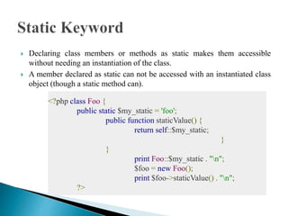  Declaring class members or methods as static makes them accessible
without needing an instantiation of the class.
 A member declared as static can not be accessed with an instantiated class
object (though a static method can).
<?php class Foo {
public static $my_static = 'foo';
public function staticValue() {
return self::$my_static;
}
}
print Foo::$my_static . "n";
$foo = new Foo();
print $foo->staticValue() . "n";
?>
 