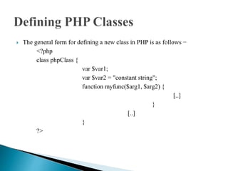  The general form for defining a new class in PHP is as follows −
<?php
class phpClass {
var $var1;
var $var2 = "constant string";
function myfunc($arg1, $arg2) {
[..]
}
[..]
}
?>
 