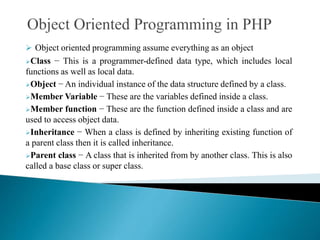  Object oriented programming assume everything as an object
Class − This is a programmer-defined data type, which includes local
functions as well as local data.
Object − An individual instance of the data structure defined by a class.
Member Variable − These are the variables defined inside a class.
Member function − These are the function defined inside a class and are
used to access object data.
Inheritance − When a class is defined by inheriting existing function of
a parent class then it is called inheritance.
Parent class − A class that is inherited from by another class. This is also
called a base class or super class.
 