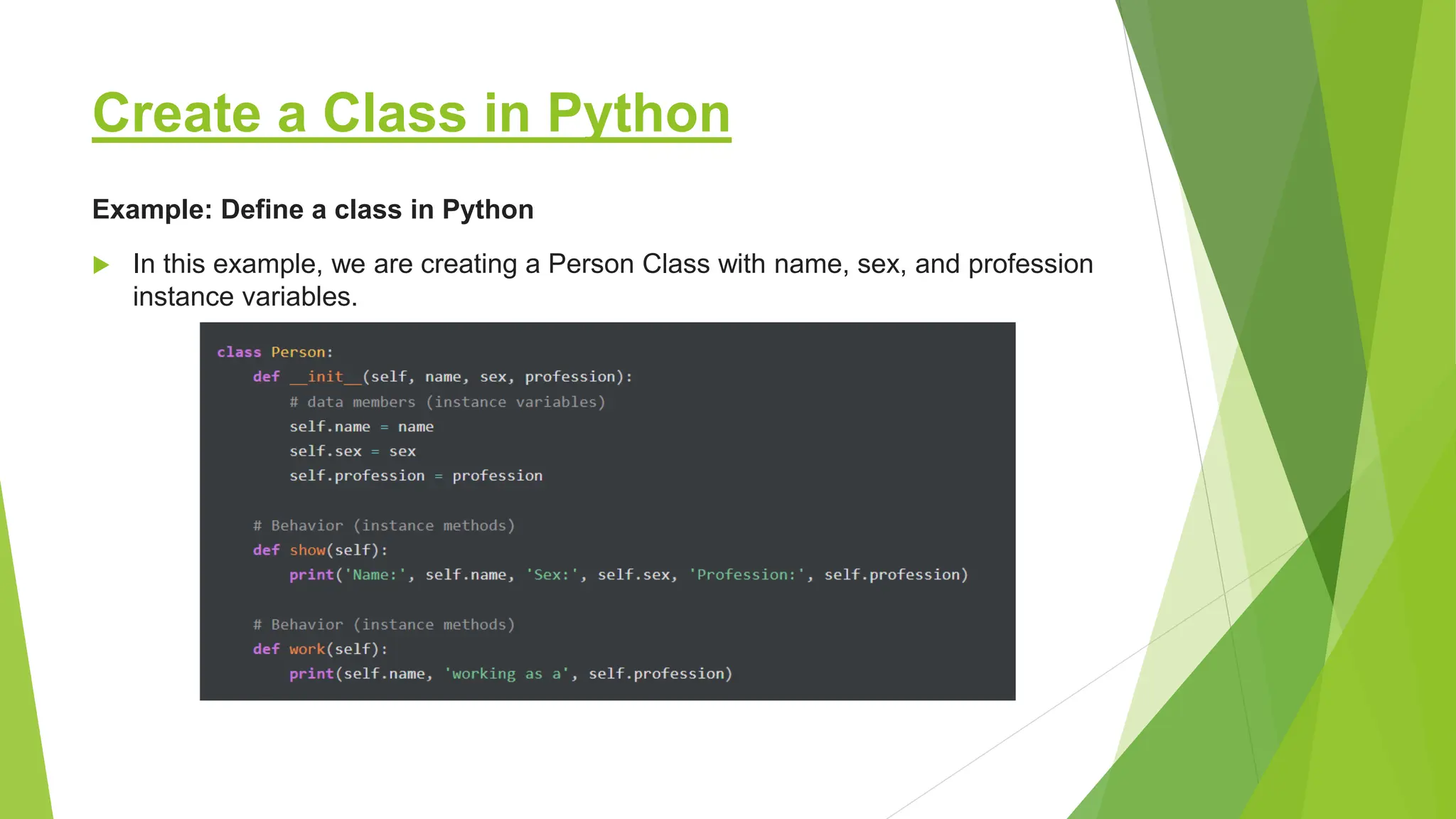 Create a Class in Python  In this example, we are creating a Person Class with name, sex, and profession instance variables. Example: Define a class in Python 