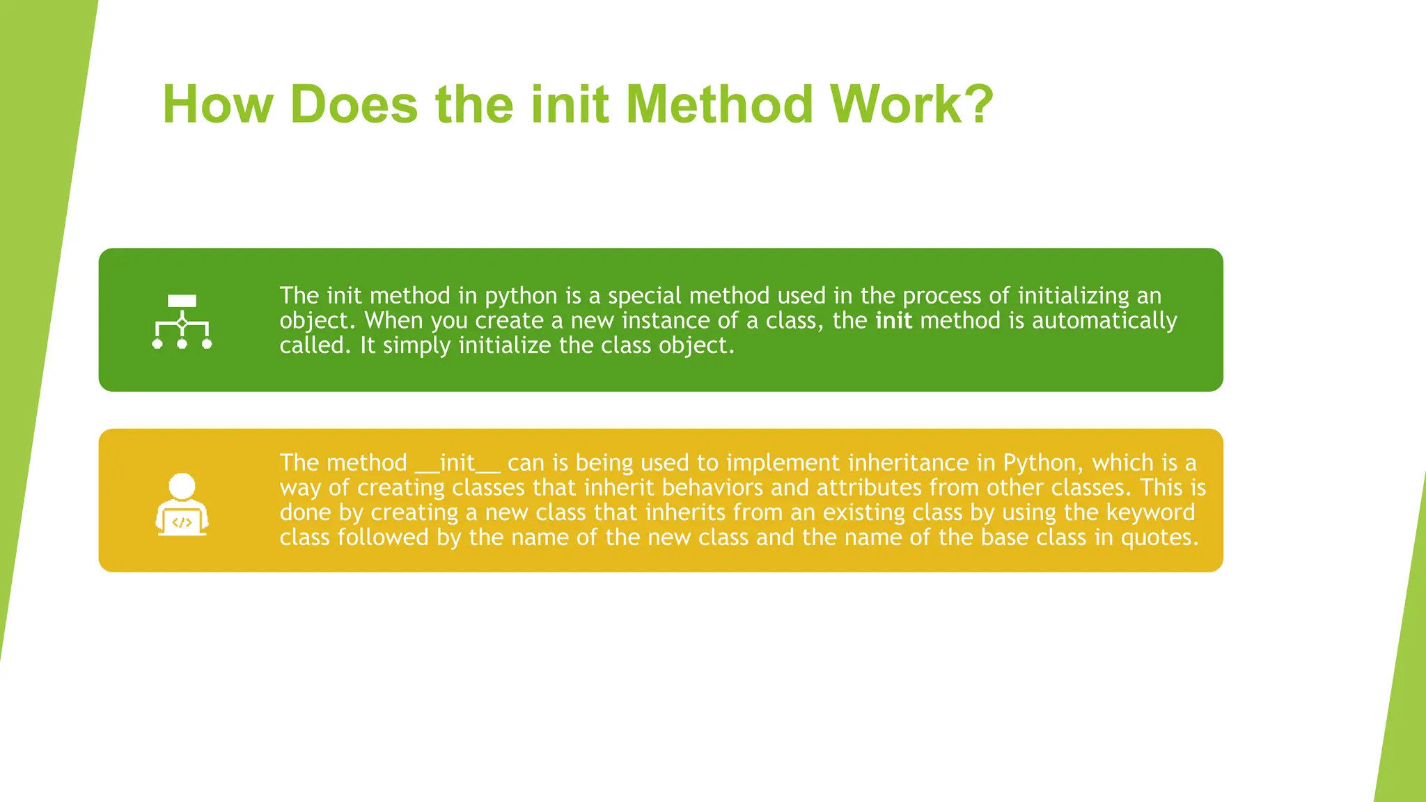 How Does the init Method Work? The init method in python is a special method used in the process of initializing an object. When you create a new instance of a class, the init method is automatically called. It simply initialize the class object. The method __init__ can is being used to implement inheritance in Python, which is a way of creating classes that inherit behaviors and attributes from other classes. This is done by creating a new class that inherits from an existing class by using the keyword class followed by the name of the new class and the name of the base class in quotes. 