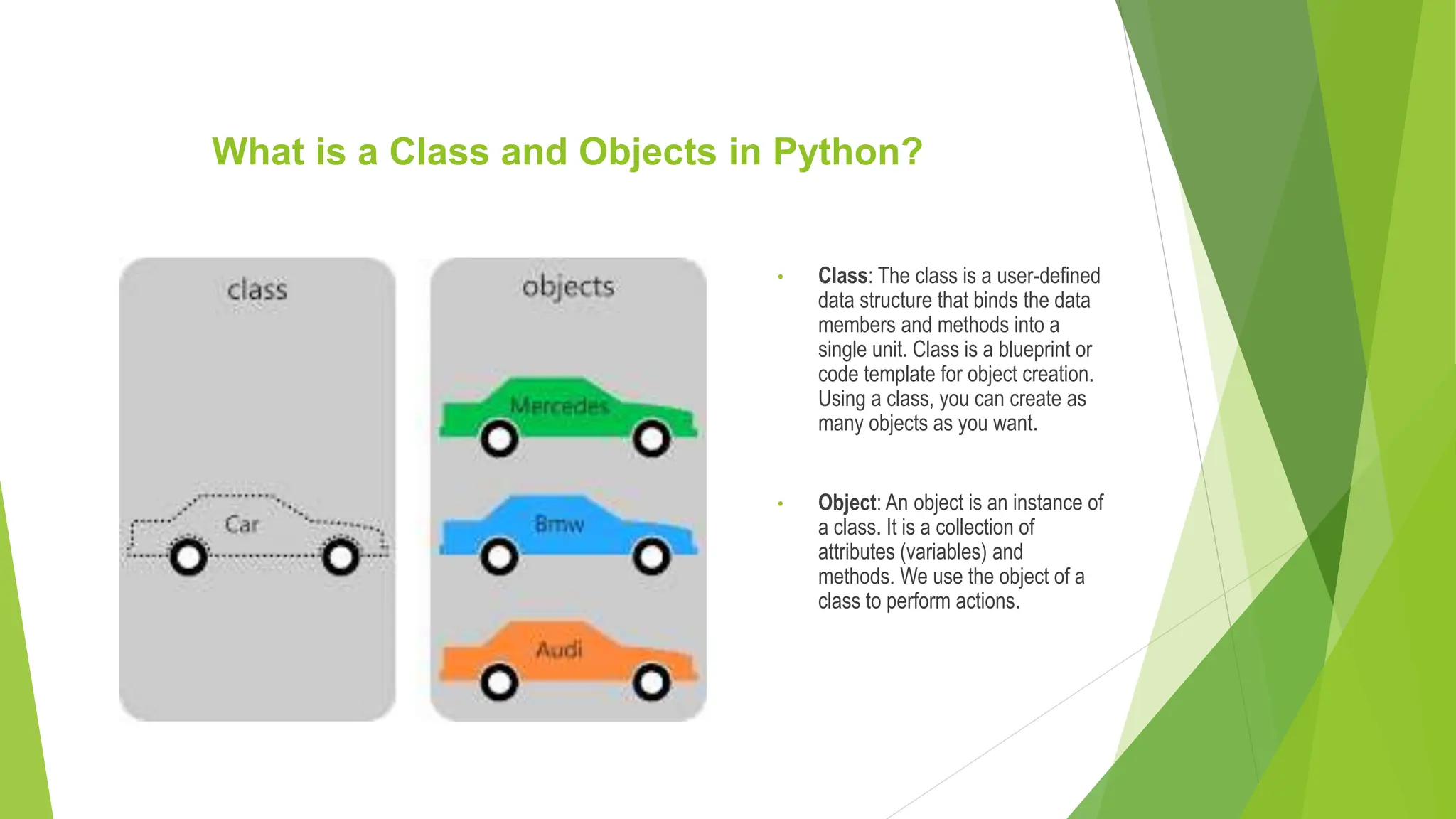 What is a Class and Objects in Python? • Class: The class is a user-defined data structure that binds the data members and methods into a single unit. Class is a blueprint or code template for object creation. Using a class, you can create as many objects as you want. • Object: An object is an instance of a class. It is a collection of attributes (variables) and methods. We use the object of a class to perform actions. 