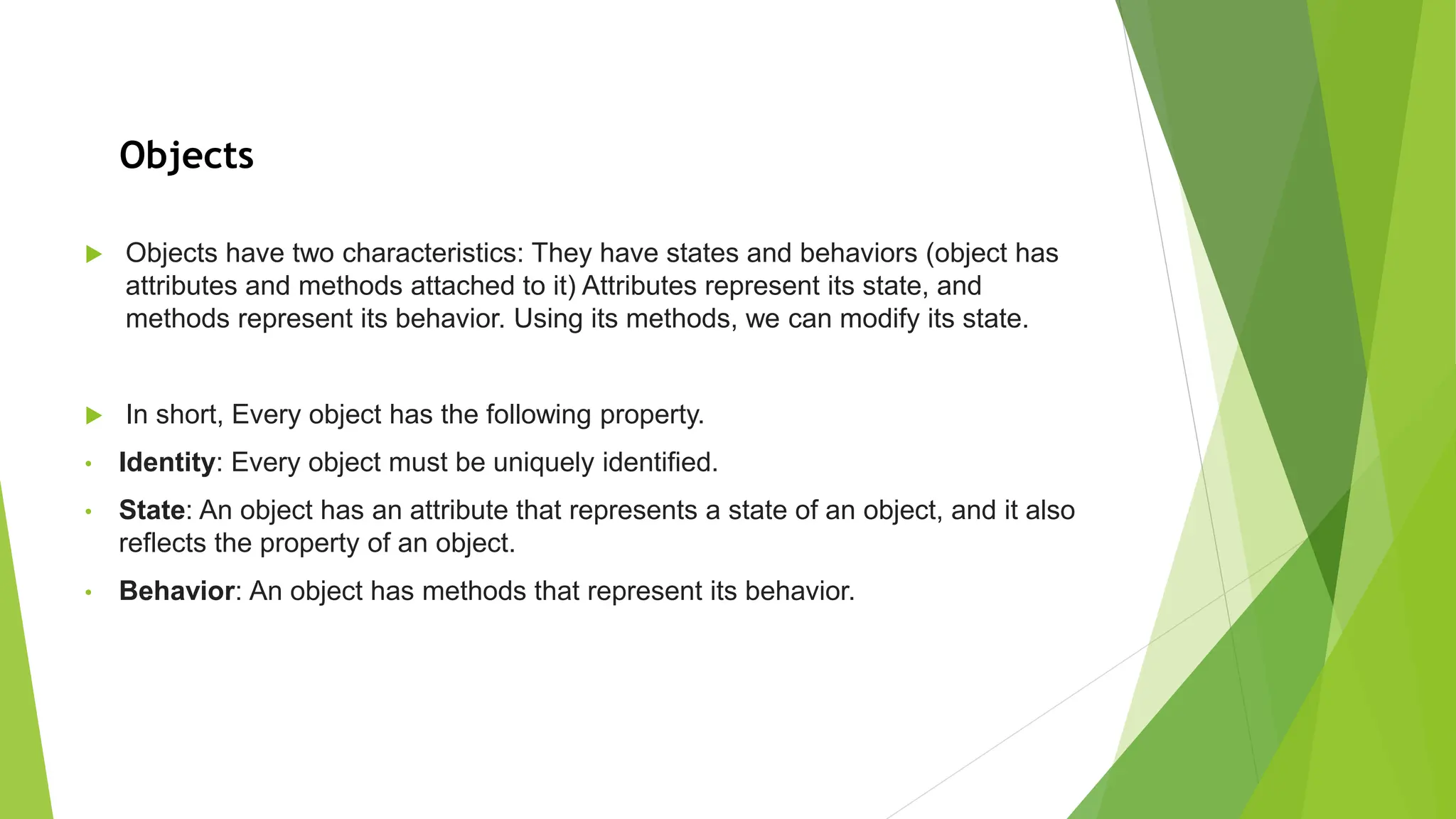  Objects have two characteristics: They have states and behaviors (object has attributes and methods attached to it) Attributes represent its state, and methods represent its behavior. Using its methods, we can modify its state.  In short, Every object has the following property. • Identity: Every object must be uniquely identified. • State: An object has an attribute that represents a state of an object, and it also reflects the property of an object. • Behavior: An object has methods that represent its behavior. Objects 
