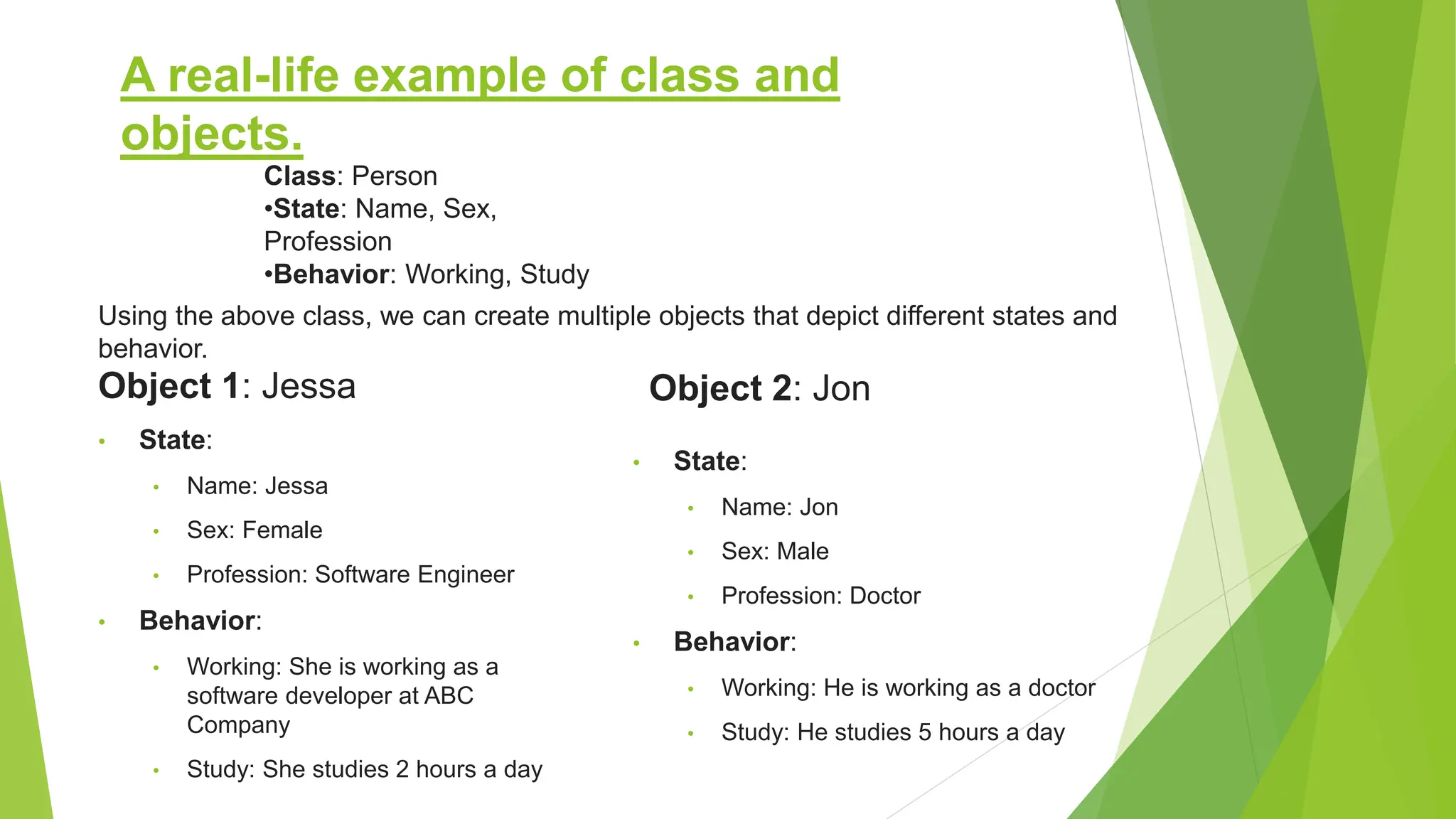 A real-life example of class and objects. Object 1: Jessa • State: • Name: Jessa • Sex: Female • Profession: Software Engineer • Behavior: • Working: She is working as a software developer at ABC Company • Study: She studies 2 hours a day Object 2: Jon • State: • Name: Jon • Sex: Male • Profession: Doctor • Behavior: • Working: He is working as a doctor • Study: He studies 5 hours a day Class: Person •State: Name, Sex, Profession •Behavior: Working, Study Using the above class, we can create multiple objects that depict different states and behavior. 