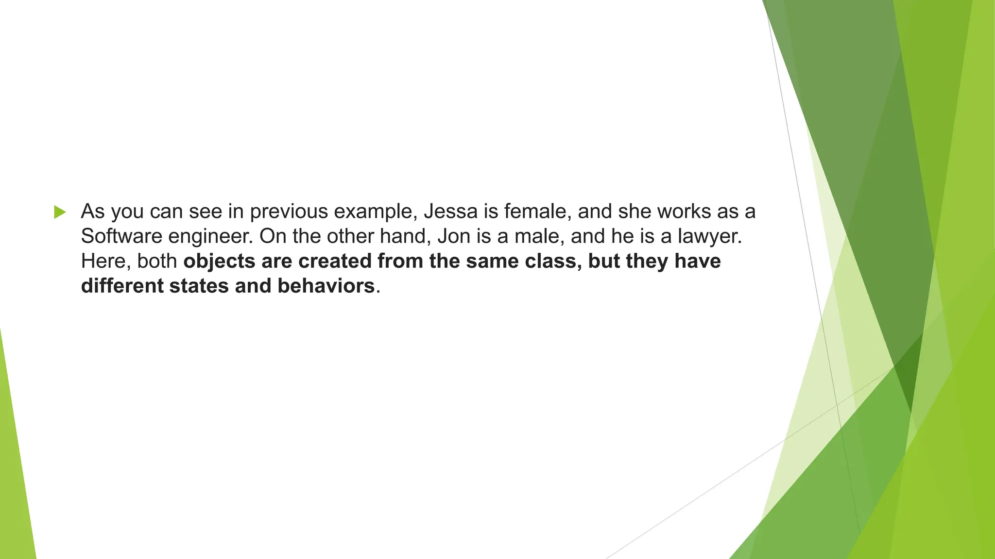  As you can see in previous example, Jessa is female, and she works as a Software engineer. On the other hand, Jon is a male, and he is a lawyer. Here, both objects are created from the same class, but they have different states and behaviors. 