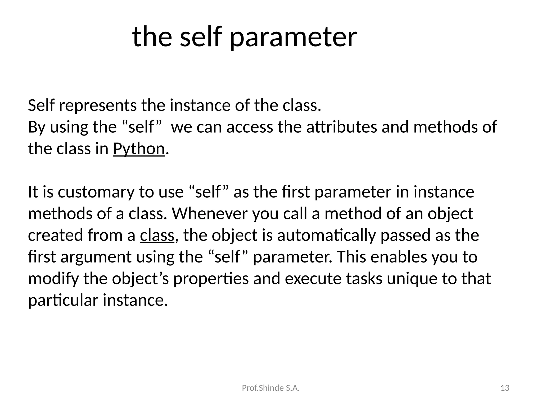 Prof.Shinde S.A. 13
the self parameter
Self represents the instance of the class.
By using the “self” we can access the attributes and methods of
the class in Python.
It is customary to use “self” as the first parameter in instance
methods of a class. Whenever you call a method of an object
created from a class, the object is automatically passed as the
first argument using the “self” parameter. This enables you to
modify the object’s properties and execute tasks unique to that
particular instance.
 