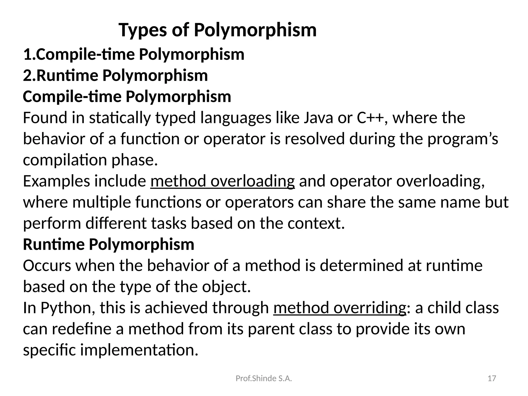 Prof.Shinde S.A. 17
Types of Polymorphism
1.Compile-time Polymorphism
2.Runtime Polymorphism
Compile-time Polymorphism
Found in statically typed languages like Java or C++, where the
behavior of a function or operator is resolved during the program’s
compilation phase.
Examples include method overloading and operator overloading,
where multiple functions or operators can share the same name but
perform different tasks based on the context.
Runtime Polymorphism
Occurs when the behavior of a method is determined at runtime
based on the type of the object.
In Python, this is achieved through method overriding: a child class
can redefine a method from its parent class to provide its own
specific implementation.
 
