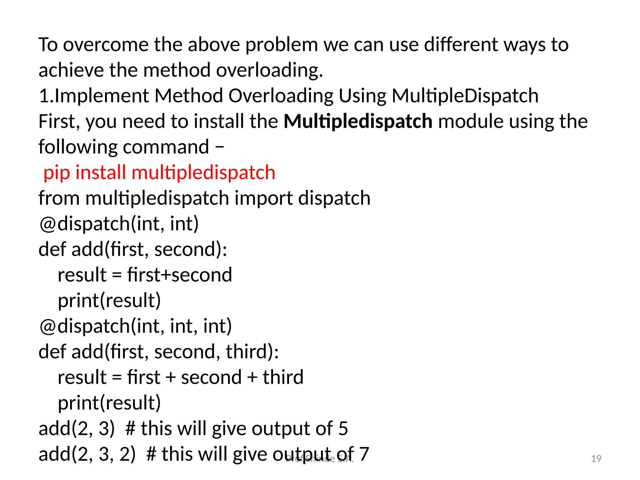 Prof.Shinde S.A. 19
To overcome the above problem we can use different ways to
achieve the method overloading.
1.Implement Method Overloading Using MultipleDispatch
First, you need to install the Multipledispatch module using the
following command −
pip install multipledispatch
from multipledispatch import dispatch
@dispatch(int, int)
def add(first, second):
result = first+second
print(result)
@dispatch(int, int, int)
def add(first, second, third):
result = first + second + third
print(result)
add(2, 3) # this will give output of 5
add(2, 3, 2) # this will give output of 7
 