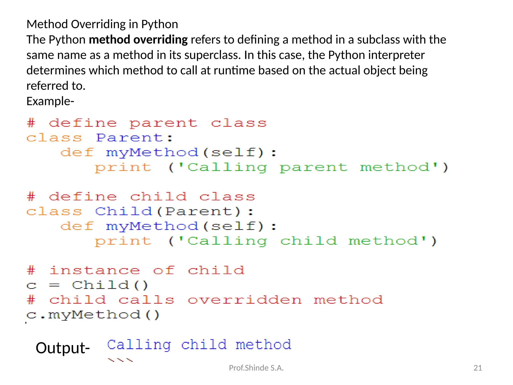 Prof.Shinde S.A. 21
Method Overriding in Python
The Python method overriding refers to defining a method in a subclass with the
same name as a method in its superclass. In this case, the Python interpreter
determines which method to call at runtime based on the actual object being
referred to.
Example-
Output-
 