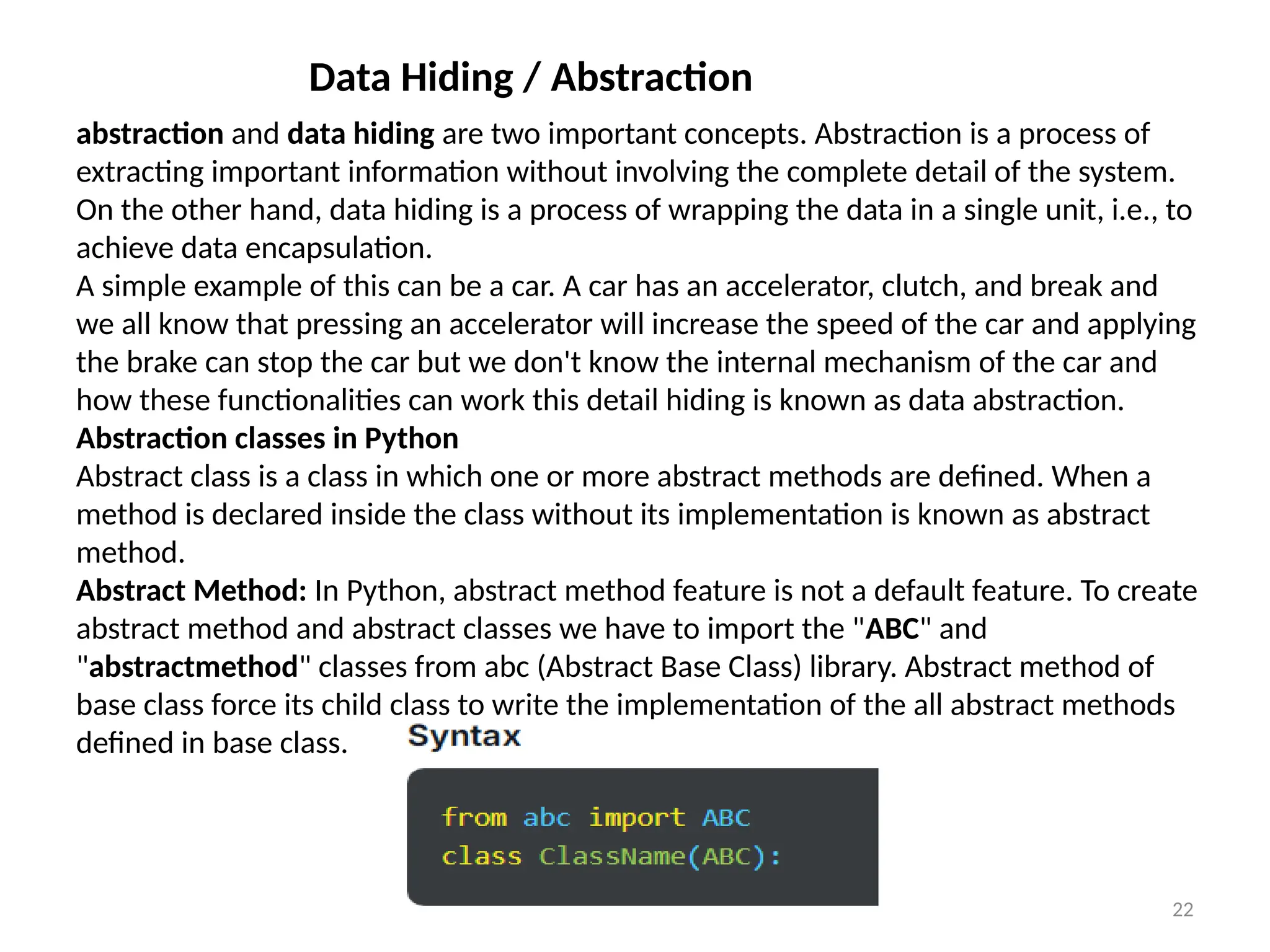 Prof.Shinde S.A. 22
Data Hiding / Abstraction
abstraction and data hiding are two important concepts. Abstraction is a process of
extracting important information without involving the complete detail of the system.
On the other hand, data hiding is a process of wrapping the data in a single unit, i.e., to
achieve data encapsulation.
A simple example of this can be a car. A car has an accelerator, clutch, and break and
we all know that pressing an accelerator will increase the speed of the car and applying
the brake can stop the car but we don't know the internal mechanism of the car and
how these functionalities can work this detail hiding is known as data abstraction.
Abstraction classes in Python
Abstract class is a class in which one or more abstract methods are defined. When a
method is declared inside the class without its implementation is known as abstract
method.
Abstract Method: In Python, abstract method feature is not a default feature. To create
abstract method and abstract classes we have to import the "ABC" and
"abstractmethod" classes from abc (Abstract Base Class) library. Abstract method of
base class force its child class to write the implementation of the all abstract methods
defined in base class.
 