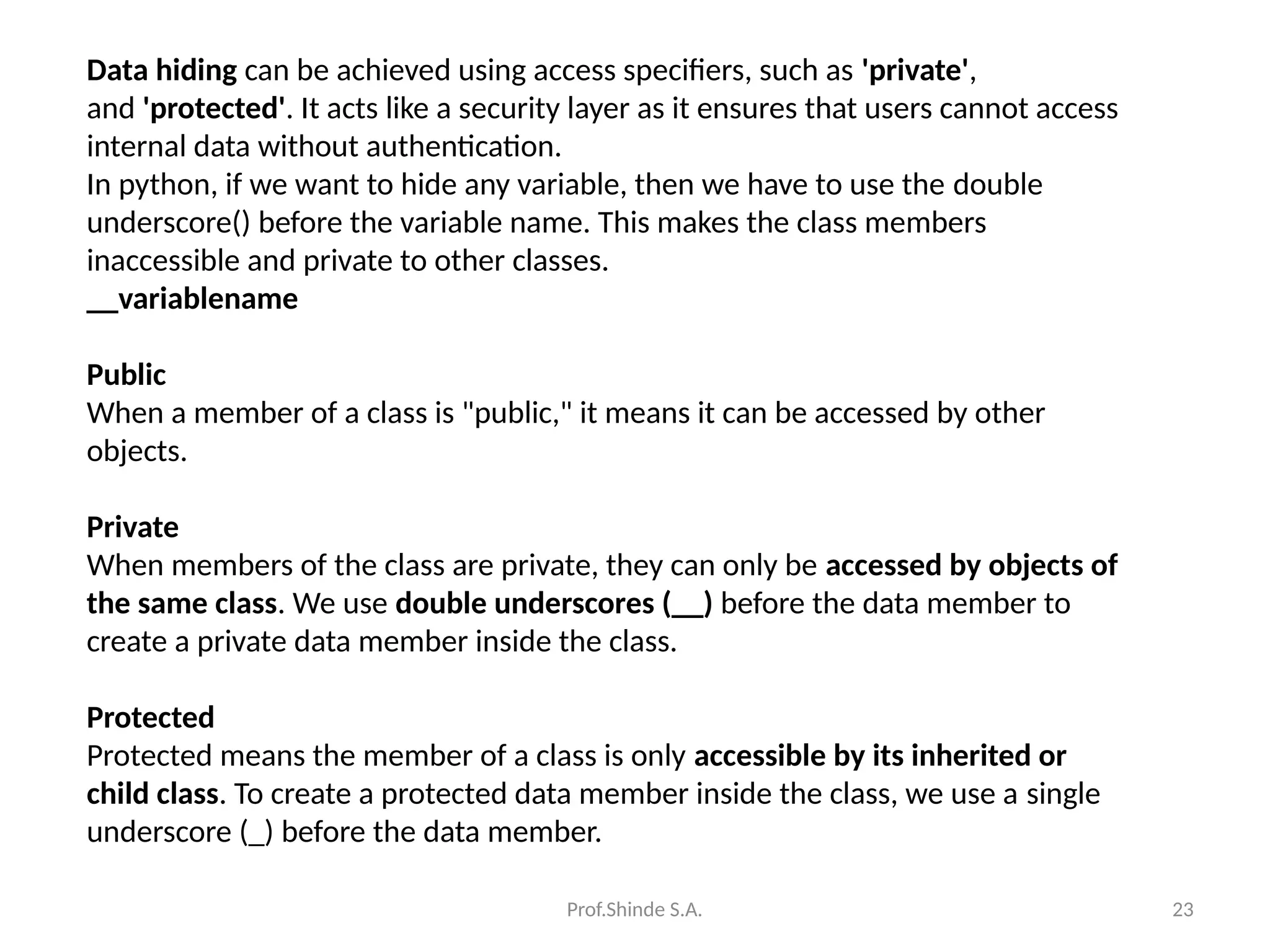 Prof.Shinde S.A. 23
Data hiding can be achieved using access specifiers, such as 'private',
and 'protected'. It acts like a security layer as it ensures that users cannot access
internal data without authentication.
In python, if we want to hide any variable, then we have to use the double
underscore() before the variable name. This makes the class members
inaccessible and private to other classes.
__variablename
Public
When a member of a class is "public," it means it can be accessed by other
objects.
Private
When members of the class are private, they can only be accessed by objects of
the same class. We use double underscores (__) before the data member to
create a private data member inside the class.
Protected
Protected means the member of a class is only accessible by its inherited or
child class. To create a protected data member inside the class, we use a single
underscore (_) before the data member.
 