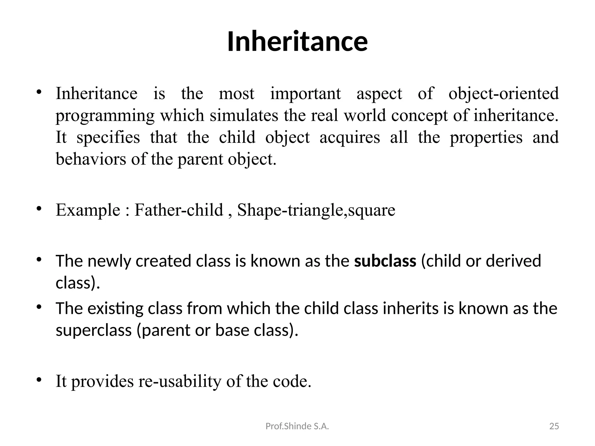 Prof.Shinde S.A. 25
Inheritance
• Inheritance is the most important aspect of object-oriented
programming which simulates the real world concept of inheritance.
It specifies that the child object acquires all the properties and
behaviors of the parent object.
• Example : Father-child , Shape-triangle,square
• The newly created class is known as the subclass (child or derived
class).
• The existing class from which the child class inherits is known as the
superclass (parent or base class).
• It provides re-usability of the code.
 