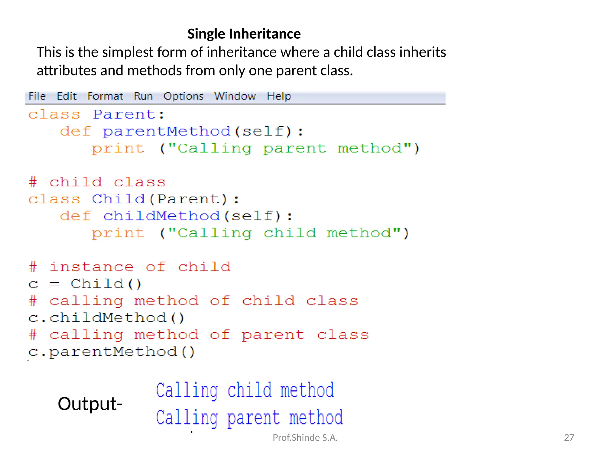 Prof.Shinde S.A. 27
Single Inheritance
This is the simplest form of inheritance where a child class inherits
attributes and methods from only one parent class.
Output-
 