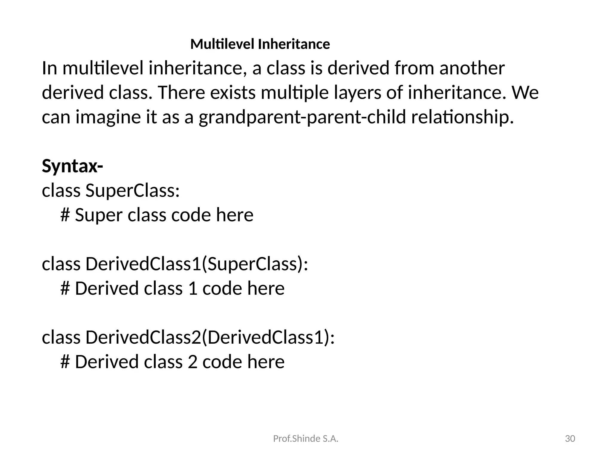 Prof.Shinde S.A. 30
Multilevel Inheritance
In multilevel inheritance, a class is derived from another
derived class. There exists multiple layers of inheritance. We
can imagine it as a grandparent-parent-child relationship.
Syntax-
class SuperClass:
# Super class code here
class DerivedClass1(SuperClass):
# Derived class 1 code here
class DerivedClass2(DerivedClass1):
# Derived class 2 code here
 
