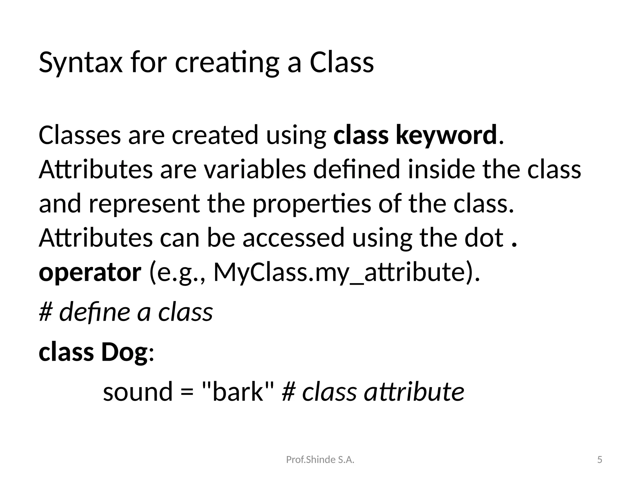 Prof.Shinde S.A. 5
Syntax for creating a Class
Classes are created using class keyword.
Attributes are variables defined inside the class
and represent the properties of the class.
Attributes can be accessed using the dot .
operator (e.g., MyClass.my_attribute).
# define a class
class Dog:
sound = "bark" # class attribute
 