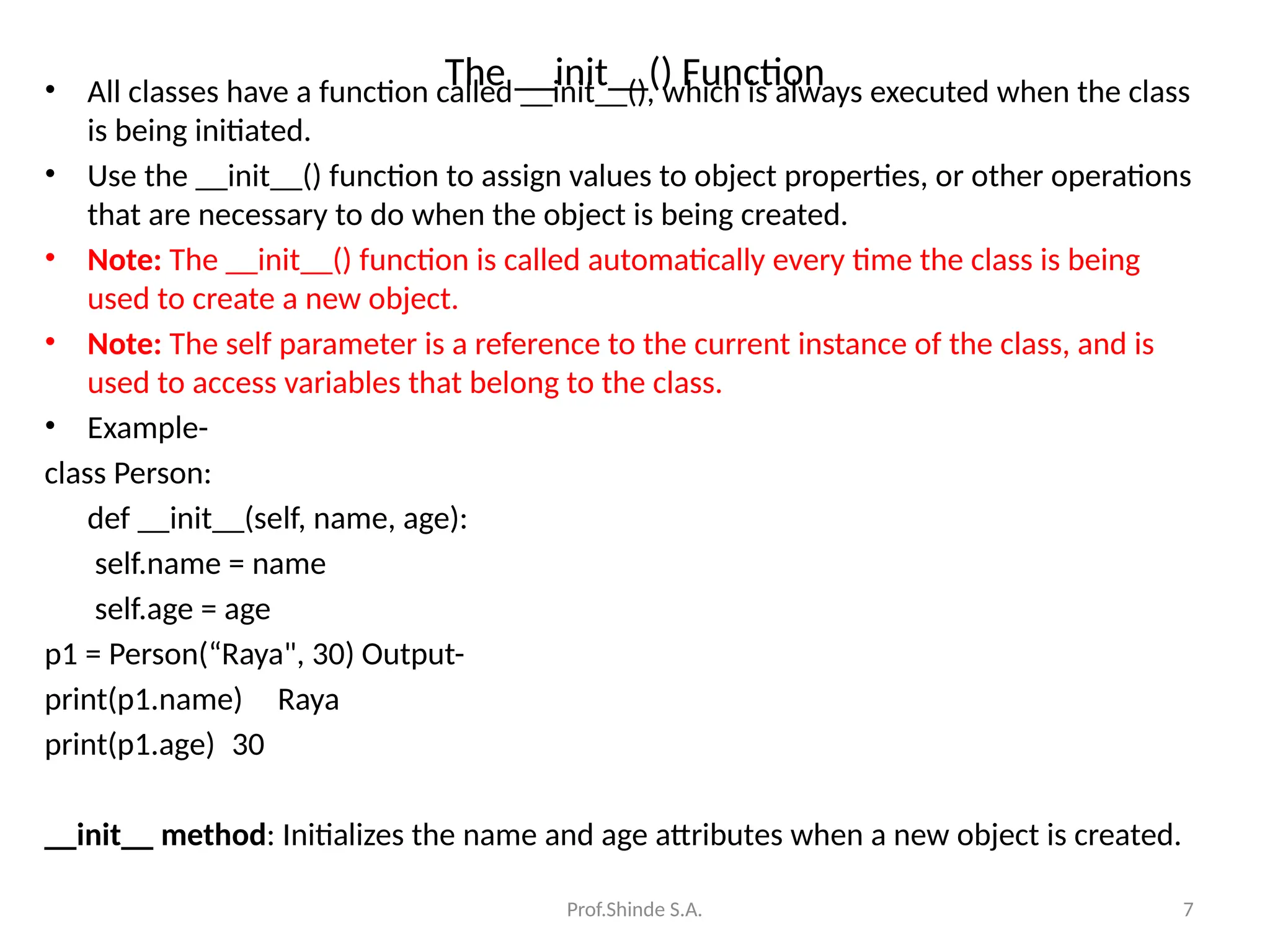 Prof.Shinde S.A. 7
The __init__() Function
• All classes have a function called __init__(), which is always executed when the class
is being initiated.
• Use the __init__() function to assign values to object properties, or other operations
that are necessary to do when the object is being created.
• Note: The __init__() function is called automatically every time the class is being
used to create a new object.
• Note: The self parameter is a reference to the current instance of the class, and is
used to access variables that belong to the class.
• Example-
class Person:
def __init__(self, name, age):
self.name = name
self.age = age
p1 = Person(“Raya", 30) Output-
print(p1.name) Raya
print(p1.age) 30
__init__ method: Initializes the name and age attributes when a new object is created.
 