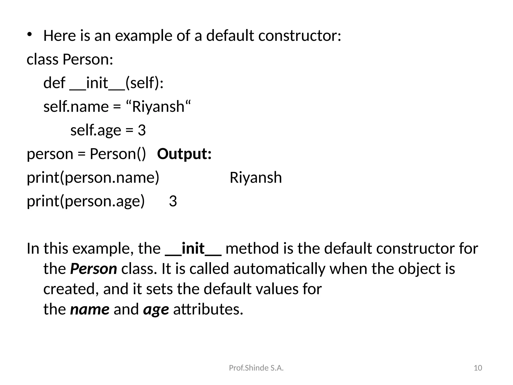 Prof.Shinde S.A. 10
• Here is an example of a default constructor:
class Person:
def __init__(self):
self.name = “Riyansh“
self.age = 3
person = Person() Output:
print(person.name) Riyansh
print(person.age) 3
In this example, the __init__ method is the default constructor for
the Person class. It is called automatically when the object is
created, and it sets the default values for
the name and age attributes.
 