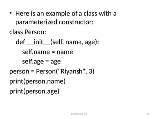 Prof.Shinde S.A. 11
• Here is an example of a class with a
parameterized constructor:
class Person:
def __init__(self, name, age):
self.name = name
self.age = age
person = Person("Riyansh", 3)
print(person.name)
print(person.age)
 