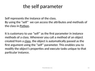Prof.Shinde S.A. 13
the self parameter
Self represents the instance of the class.
By using the “self” we can access the attributes and methods of
the class in Python.
It is customary to use “self” as the first parameter in instance
methods of a class. Whenever you call a method of an object
created from a class, the object is automatically passed as the
first argument using the “self” parameter. This enables you to
modify the object’s properties and execute tasks unique to that
particular instance.
 
