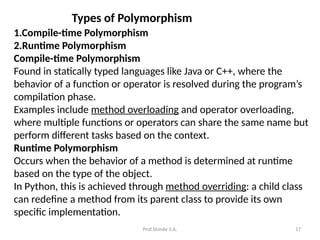 Prof.Shinde S.A. 17
Types of Polymorphism
1.Compile-time Polymorphism
2.Runtime Polymorphism
Compile-time Polymorphism
Found in statically typed languages like Java or C++, where the
behavior of a function or operator is resolved during the program’s
compilation phase.
Examples include method overloading and operator overloading,
where multiple functions or operators can share the same name but
perform different tasks based on the context.
Runtime Polymorphism
Occurs when the behavior of a method is determined at runtime
based on the type of the object.
In Python, this is achieved through method overriding: a child class
can redefine a method from its parent class to provide its own
specific implementation.
 