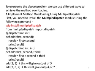 Prof.Shinde S.A. 19
To overcome the above problem we can use different ways to
achieve the method overloading.
1.Implement Method Overloading Using MultipleDispatch
First, you need to install the Multipledispatch module using the
following command −
pip install multipledispatch
from multipledispatch import dispatch
@dispatch(int, int)
def add(first, second):
result = first+second
print(result)
@dispatch(int, int, int)
def add(first, second, third):
result = first + second + third
print(result)
add(2, 3) # this will give output of 5
add(2, 3, 2) # this will give output of 7
 