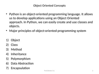 Prof.Shinde S.A. 2
Object Oriented Concepts
• Python is an object-oriented programming language. It allows
us to develop applications using an Object Oriented
approach. In Python, we can easily create and use classes and
objects.
• Major principles of object-oriented programming system
1) Object
2) Class
3) Method
4) Inheritance
5) Polymorphism
6) Data Abstraction
7) Encapsulation
 