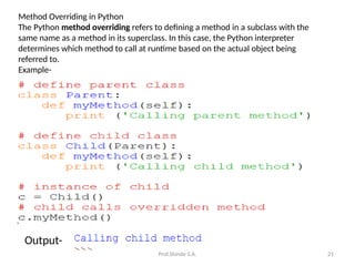 Prof.Shinde S.A. 21
Method Overriding in Python
The Python method overriding refers to defining a method in a subclass with the
same name as a method in its superclass. In this case, the Python interpreter
determines which method to call at runtime based on the actual object being
referred to.
Example-
Output-
 