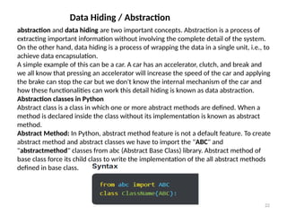 Prof.Shinde S.A. 22
Data Hiding / Abstraction
abstraction and data hiding are two important concepts. Abstraction is a process of
extracting important information without involving the complete detail of the system.
On the other hand, data hiding is a process of wrapping the data in a single unit, i.e., to
achieve data encapsulation.
A simple example of this can be a car. A car has an accelerator, clutch, and break and
we all know that pressing an accelerator will increase the speed of the car and applying
the brake can stop the car but we don't know the internal mechanism of the car and
how these functionalities can work this detail hiding is known as data abstraction.
Abstraction classes in Python
Abstract class is a class in which one or more abstract methods are defined. When a
method is declared inside the class without its implementation is known as abstract
method.
Abstract Method: In Python, abstract method feature is not a default feature. To create
abstract method and abstract classes we have to import the "ABC" and
"abstractmethod" classes from abc (Abstract Base Class) library. Abstract method of
base class force its child class to write the implementation of the all abstract methods
defined in base class.
 