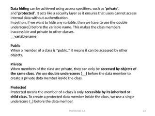 Prof.Shinde S.A. 23
Data hiding can be achieved using access specifiers, such as 'private',
and 'protected'. It acts like a security layer as it ensures that users cannot access
internal data without authentication.
In python, if we want to hide any variable, then we have to use the double
underscore() before the variable name. This makes the class members
inaccessible and private to other classes.
__variablename
Public
When a member of a class is "public," it means it can be accessed by other
objects.
Private
When members of the class are private, they can only be accessed by objects of
the same class. We use double underscores (__) before the data member to
create a private data member inside the class.
Protected
Protected means the member of a class is only accessible by its inherited or
child class. To create a protected data member inside the class, we use a single
underscore (_) before the data member.
 